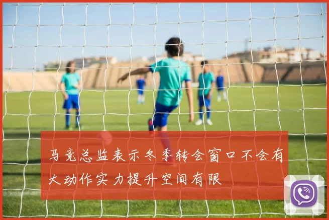 马竞总监表示冬季转会窗口不会有大动作实力提升空间有限