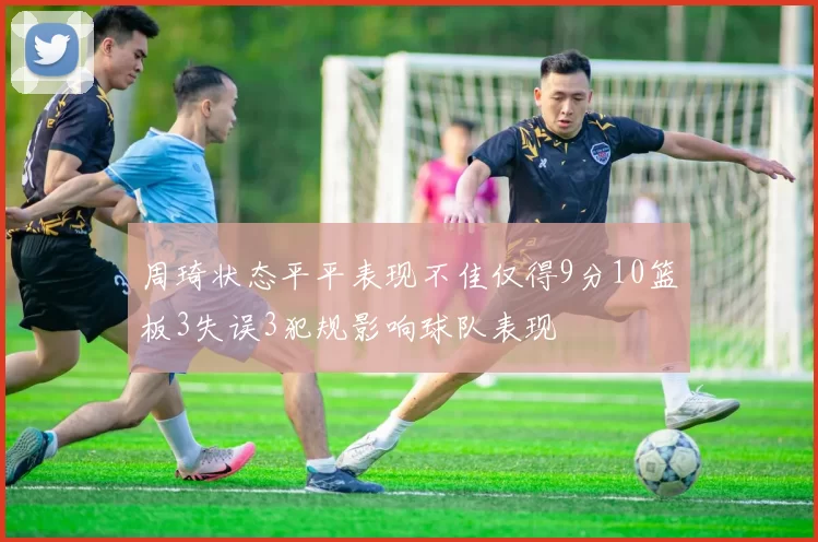 周琦状态平平表现不佳仅得9分10篮板3失误3犯规影响球队表现