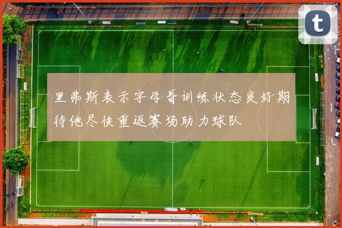 里弗斯表示字母哥训练状态良好期待他尽快重返赛场助力球队
