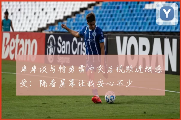 库库谈与特劳雷冲突后视频连线感受：隔着屏幕让我安心不少