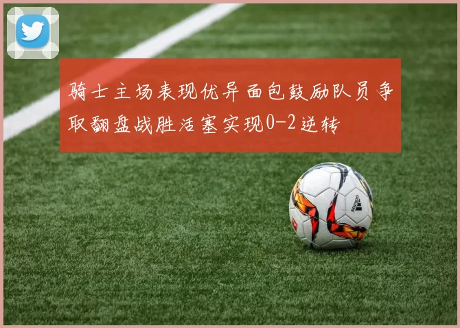 骑士主场表现优异面包鼓励队员争取翻盘战胜活塞实现0-2逆转