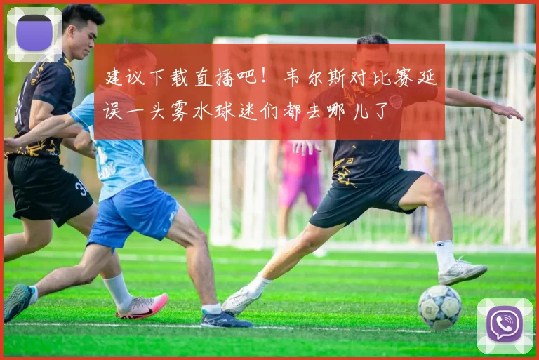 建议下载直播吧！韦尔斯对比赛延误一头雾水球迷们都去哪儿了