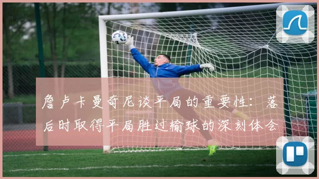 詹卢卡曼奇尼谈平局的重要性：落后时取得平局胜过输球的深刻体会