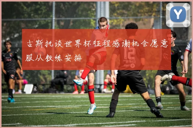 古斯托谈世界杯征程感谢机会愿意服从教练安排