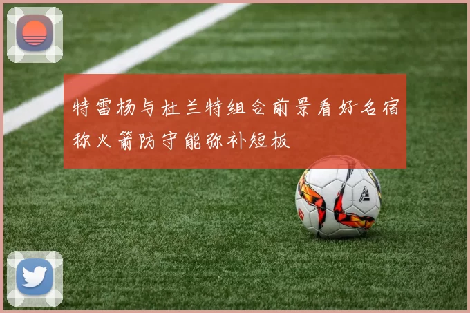 特雷杨与杜兰特组合前景看好名宿称火箭防守能弥补短板
