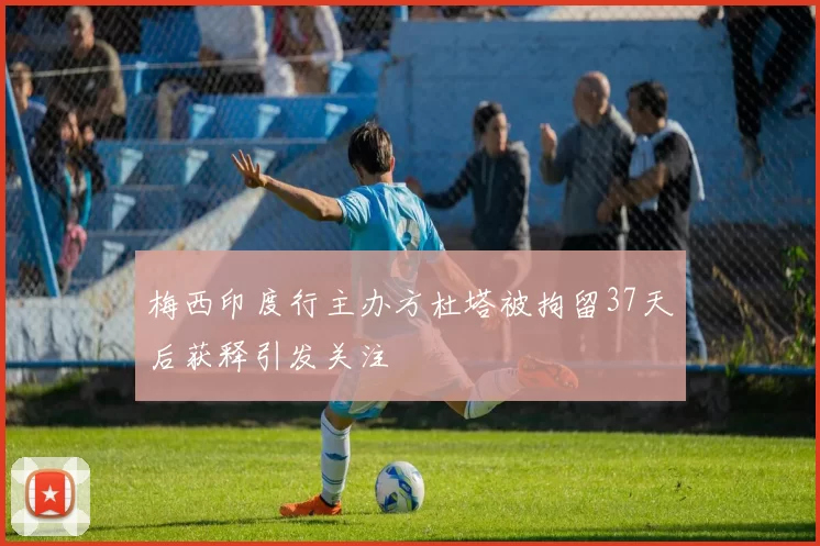 梅西印度行主办方杜塔被拘留37天后获释引发关注